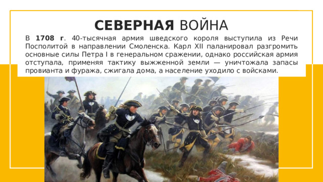 СЕВЕРНАЯ ВОЙНА В 1708 г . 40-тысячная армия шведского короля выступила из Речи Посполитой в направлении Смоленска. Карл XII паланировал разгромить основные силы Петра I в генеральном сражении, однако российская армия отступала, применяя тактику выжженной земли — уничтожала запасы провианта и фуража, сжигала дома, а население уходило с войсками.  