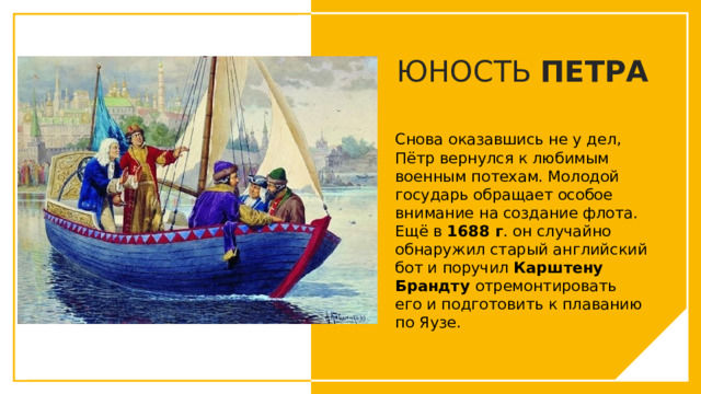 ЮНОСТЬ ПЕТРА Снова оказавшись не у дел, Пётр вернулся к любимым военным потехам. Молодой государь обращает особое внимание на создание флота. Ещё в 1688 г . он случайно обнаружил старый английский бот и поручил Карштену Брандту отремонтировать его и подготовить к плаванию по Яузе. Вы можете использовать этот тип слайдов для текста, изображений, фигур и таблиц, чтобы добавлять сведения другим способом. Продублируйте этот слайд, чтобы добавить дополнительные изображения важных мест назначения для вашей экскурсии.  