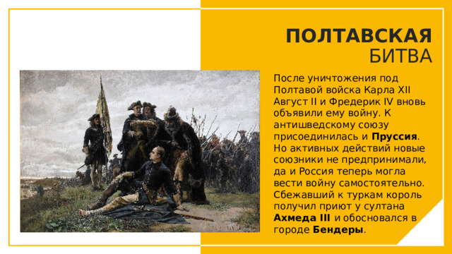 ПОЛТАВСКАЯ БИТВА После уничтожения под Полтавой войска Карла XII Август II и Фредерик IV вновь объявили ему войну. К антишведскому союзу присоединилась и Пруссия . Но активных действий новые союзники не предпринимали, да и Россия теперь могла вести войну самостоятельно.  Сбежавший к туркам король получил приют у султана Ахмеда III и обосновался в городе Бендеры . Вы можете использовать этот тип слайдов для текста, изображений, фигур и таблиц, чтобы добавлять сведения другим способом. Продублируйте этот слайд, чтобы добавить дополнительные изображения важных мест назначения для вашей экскурсии.  