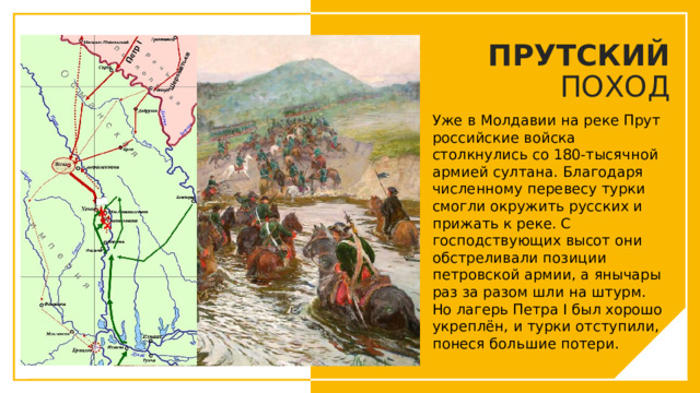ПРУТСКИЙ ПОХОД Уже в Молдавии на реке Прут российские войска столкнулись со 180-тысячной армией султана. Благодаря численному перевесу турки смогли окружить русских и прижать к реке. С господствующих высот они обстреливали позиции петровской армии, а янычары раз за разом шли на штурм. Но лагерь Петра I был хорошо укреплён, и турки отступили, понеся большие потери. Вы можете использовать этот тип слайдов для текста, изображений, фигур и таблиц, чтобы добавлять сведения другим способом. Продублируйте этот слайд, чтобы добавить дополнительные изображения важных мест назначения для вашей экскурсии.  
