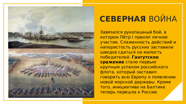 СЕВЕРНАЯ ВОЙНА Завязался рукопашный бой, в котором Пётр I принял личное участие. Слаженность действий и напористость русских заставили шведов сдаться на милость победителей. Гангутское сражение стало первым крупным успехом российского флота, который заставил говорить всю Европу о появлении новой морской державы. Кроме того, инициатива на Балтике теперь перешла к России. Вы можете использовать этот тип слайдов для текста, изображений, фигур и таблиц, чтобы добавлять сведения другим способом. Продублируйте этот слайд, чтобы добавить дополнительные изображения важных мест назначения для вашей экскурсии.  