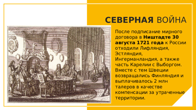СЕВЕРНАЯ ВОЙНА После подписание мирного договора в Ништадте 30 августа 1721 года к России отходили Лифляндия, Эстляндия, Ингерманландия, а также часть Карелии с Выборгом. Вместе с тем Швеции возвращались Финляндия и выплачивалось 2 млн талеров в качестве компенсации за утраченные территории. Вы можете использовать этот тип слайдов для текста, изображений, фигур и таблиц, чтобы добавлять сведения другим способом. Продублируйте этот слайд, чтобы добавить дополнительные изображения важных мест назначения для вашей экскурсии.  