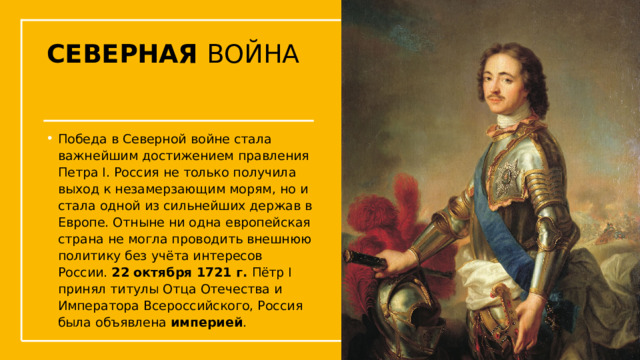 СЕВЕРНАЯ ВОЙНА Победа в Северной войне стала важнейшим достижением правления Петра I. Россия не только получила выход к незамерзающим морям, но и стала одной из сильнейших держав в Европе. Отныне ни одна европейская страна не могла проводить внешнюю политику без учёта интересов России. 22 октября 1721 г.  Пётр I принял титулы Отца Отечества и Императора Всероссийского, Россия была объявлена  империей .  