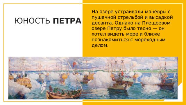 На озере устраивали манёвры с пушечной стрельбой и высадкой десанта. Однако на Плещеевом озере Петру было тесно — он хотел видеть море и ближе познакомиться с мореходным делом.  ЮНОСТЬ ПЕТРА Вы можете использовать этот тип слайдов для текста, изображений, фигур и таблиц, чтобы добавлять сведения другим способом. Продублируйте этот слайд, чтобы добавить дополнительные изображения важных мест назначения для вашей экскурсии.  