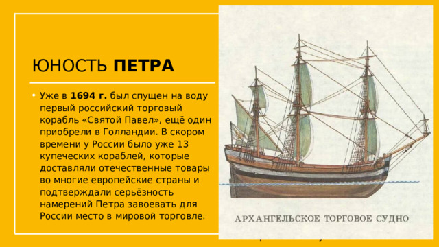 ЮНОСТЬ ПЕТРА Уже в 1694 г. был спущен на воду первый российский торговый корабль «Святой Павел», ещё один приобрели в Голландии. В скором времени у России было уже 13 купеческих кораблей, которые доставляли отечественные товары во многие европейские страны и подтверждали серьёзность намерений Петра завоевать для России место в мировой торговле. Упражнения с мушкетом  