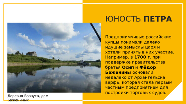 ЮНОСТЬ ПЕТРА Предприимчивые российские купцы понимали далеко идущие замыслы царя и хотели принять в них участие. Например, в 1700 г . при поддержке правительства братья Осип и Фёдор Баженины основали недалеко от Архангельска верфь, которая стала первым частным предприятием для постройки торговых судов.  Вы можете использовать этот тип слайдов для текста, изображений, фигур и таблиц, чтобы добавлять сведения другим способом. Продублируйте этот слайд, чтобы добавить дополнительные изображения важных мест назначения для вашей экскурсии. Деревня Вавчуга, дом Бажениных  