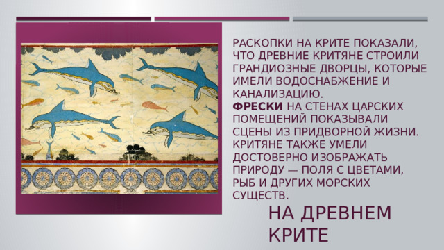 Раскопки на Крите показали, что древние критяне строили грандиозные дворцы, которые имели водоснабжение и канализацию.   Фрески  на стенах царских помещений показывали сцены из придворной жизни. Критяне также умели достоверно изображать природу — поля с цветами, рыб и других морских существ.  На древнем крите  