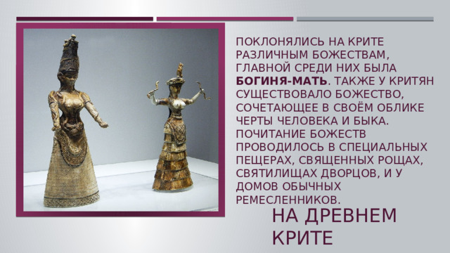 Поклонялись на Крите различным божествам, главной среди них была богиня-мать . Также у критян существовало божество, сочетающее в своём облике черты человека и быка. Почитание божеств проводилось в специальных пещерах, священных рощах, Святилищах дворцов, и у домов обычных ремесленников.   На древнем крите  