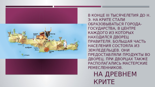 В конце III тысячелетия до н. э. на Крите стали образовываться города-государства, в центре каждого из которых находился дворец правителя. Большая часть населения состояла из земледельцев. Они предоставляли продукты во дворец. При дворцах также располагались мастерские ремесленников.    На древнем крите  