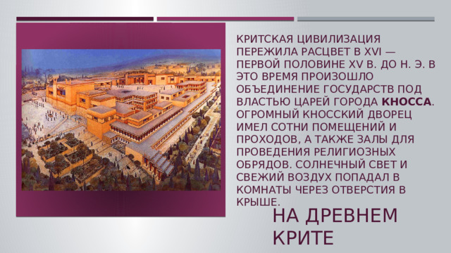 Критская цивилизация пережила расцвет в XVI — первой половине XV в. до н. э. В это время произошло объединение государств под властью царей города  Кносса . Огромный Кносский дворец имел сотни помещений и проходов, а также залы для проведения религиозных обрядов. Солнечный свет и свежий воздух попадал в комнаты через отверстия в крыше. На древнем крите  