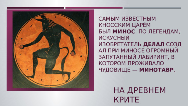 Самым известным кносским царём был  Минос . По легендам, искусный изобретатель  Делал  создал при Миносе огромный запутанный Лабиринт, в котором проживало чудовище —  Минотавр .    На древнем крите  
