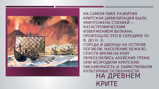 на самом пике развития критская цивилизация была уничтожена стихией — катастрофическим извержением вулкана. Произошло это в середине XV в. до н. э.  Города и дворцы на острове погибли, население бежало. Спустя время на Крит переселились ахейские греки. Они возродили критскую письменность и заимствовали культурные особенности.  На древнем крите  