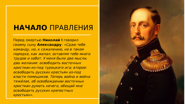 НАЧАЛО ПРАВЛЕНИЯ Перед смертью Николай I говорил своему сыну Александру : «Сдаю тебе команду, но, к сожалению, не в таком порядке, как желал, оставляя тебе много трудов и забот. У меня было две мысли, два желания: освободить восточных христиан из-под турецкого ига; второе: освободить русских крестьян из-под власти помещиков. Теперь война и война тяжёлая, об освобождении восточных христиан думать нечего, обещай мне освободить русских крепостных крестьян». Упражнения с мушкетом  