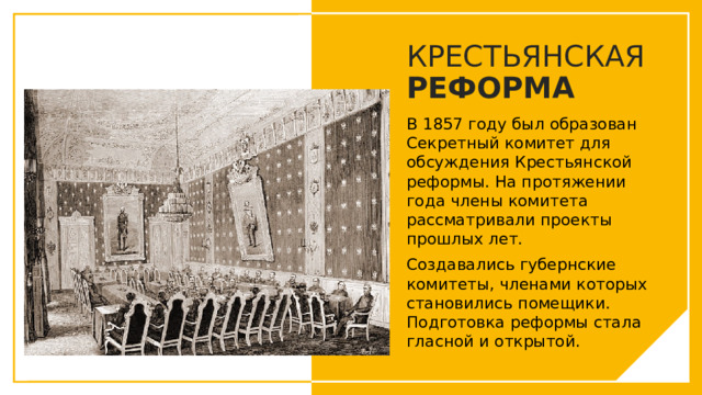 КРЕСТЬЯНСКАЯ РЕФОРМА В 1857 году был образован Секретный комитет для обсуждения Крестьянской реформы. На протяжении года члены комитета рассматривали проекты прошлых лет. Создавались губернские комитеты, членами которых становились помещики. Подготовка реформы стала гласной и открытой. Вы можете использовать этот тип слайдов для текста, изображений, фигур и таблиц, чтобы добавлять сведения другим способом. Продублируйте этот слайд, чтобы добавить дополнительные изображения важных мест назначения для вашей экскурсии.  