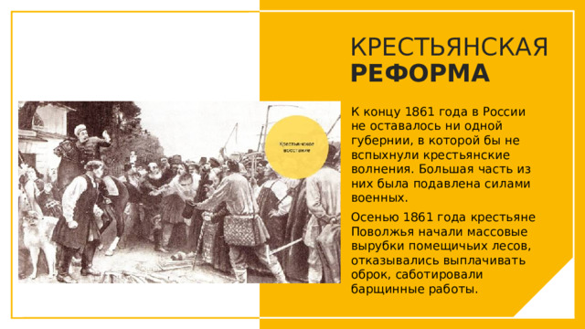 КРЕСТЬЯНСКАЯ РЕФОРМА К концу 1861 года в России не оставалось ни одной губернии, в которой бы не вспыхнули крестьянские волнения. Большая часть из них была подавлена силами военных. Осенью 1861 года крестьяне Поволжья начали массовые вырубки помещичьих лесов, отказывались выплачивать оброк, саботировали барщинные работы. Вы можете использовать этот тип слайдов для текста, изображений, фигур и таблиц, чтобы добавлять сведения другим способом. Продублируйте этот слайд, чтобы добавить дополнительные изображения важных мест назначения для вашей экскурсии.  