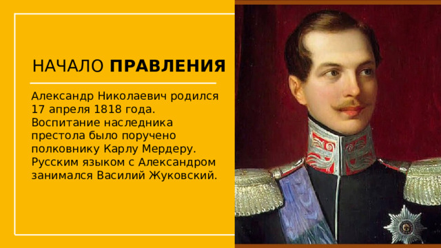 НАЧАЛО ПРАВЛЕНИЯ Александр Николаевич родился 17 апреля 1818 года. Воспитание наследника престола было поручено полковнику Карлу Мердеру. Русским языком с Александром занимался Василий Жуковский.  