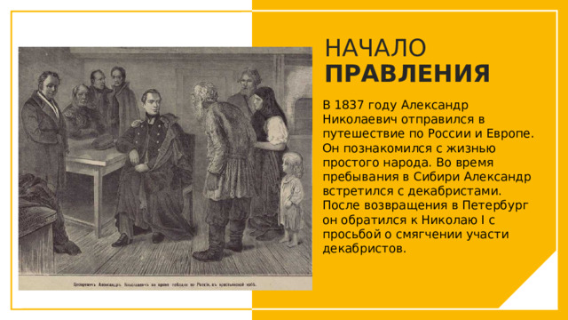 НАЧАЛО ПРАВЛЕНИЯ В 1837 году Александр Николаевич отправился в путешествие по России и Европе. Он познакомился с жизнью простого народа. Во время пребывания в Сибири Александр встретился с декабристами. После возвращения в Петербург он обратился к Николаю I с просьбой о смягчении участи декабристов. Вы можете использовать этот тип слайдов для текста, изображений, фигур и таблиц, чтобы добавлять сведения другим способом. Продублируйте этот слайд, чтобы добавить дополнительные изображения важных мест назначения для вашей экскурсии.  