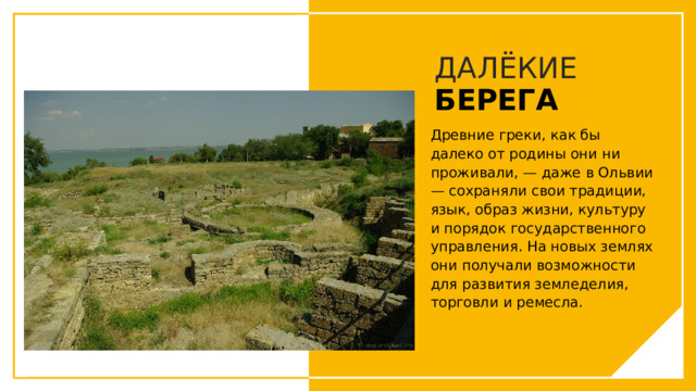 ДАЛЁКИЕ  БЕРЕГА Древние греки, как бы далеко от родины они ни проживали, — даже в Ольвии — сохраняли свои традиции, язык, образ жизни, культуру и порядок государственного управления. На новых землях они получали возможности для развития земледелия, торговли и ремесла. Вы можете использовать этот тип слайдов для текста, изображений, фигур и таблиц, чтобы добавлять сведения другим способом. Продублируйте этот слайд, чтобы добавить дополнительные изображения важных мест назначения для вашей экскурсии.  