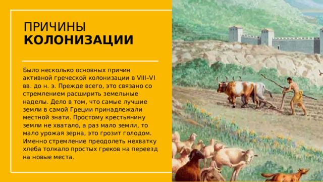 ПРИЧИНЫ  КОЛОНИЗАЦИИ Было несколько основных причин активной греческой колонизации в VIII–VI вв. до н. э. Прежде всего, это связано со стремлением расширить земельные наделы. Дело в том, что самые лучшие земли в самой Греции принадлежали местной знати. Простому крестьянину земли не хватало, а раз мало земли, то мало урожая зерна, это грозит голодом. Именно стремление преодолеть нехватку хлеба толкало простых греков на переезд на новые места.  