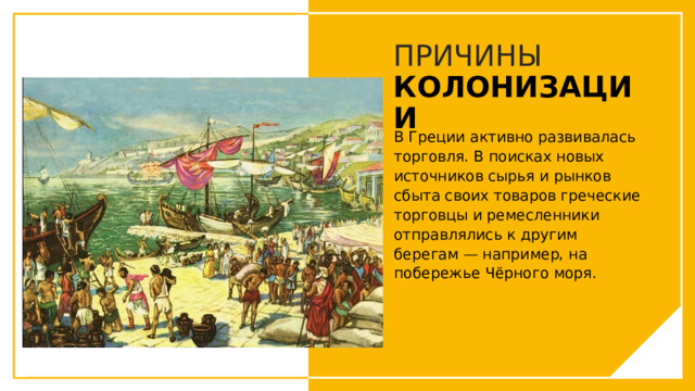 ПРИЧИНЫ  КОЛОНИЗАЦИИ В Греции активно развивалась торговля. В поисках новых источников сырья и рынков сбыта своих товаров греческие торговцы и ремесленники отправлялись к другим берегам — например, на побережье Чёрного моря. Вы можете использовать этот тип слайдов для текста, изображений, фигур и таблиц, чтобы добавлять сведения другим способом. Продублируйте этот слайд, чтобы добавить дополнительные изображения важных мест назначения для вашей экскурсии.  