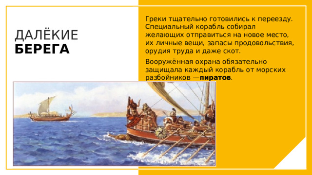 Греки тщательно готовились к переезду. Специальный корабль собирал желающих отправиться на новое место, их личные вещи, запасы продовольствия, орудия труда и даже скот. Вооружённая охрана обязательно защищала каждый корабль от морских разбойников — пиратов . ДАЛЁКИЕ БЕРЕГА Вы можете использовать этот тип слайдов для текста, изображений, фигур и таблиц, чтобы добавлять сведения другим способом. Продублируйте этот слайд, чтобы добавить дополнительные изображения важных мест назначения для вашей экскурсии.  