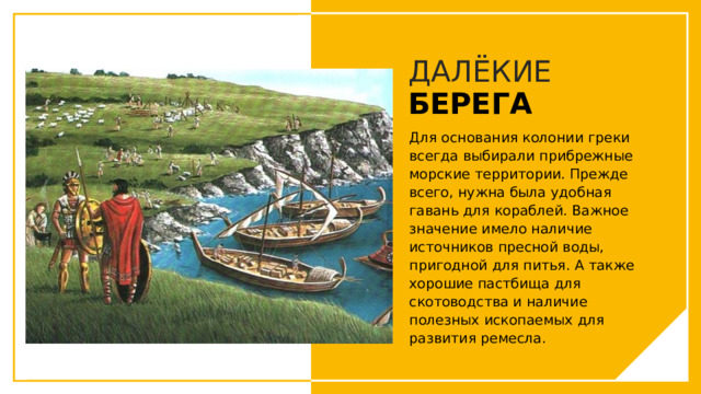 ДАЛЁКИЕ  БЕРЕГА Для основания колонии греки всегда выбирали прибрежные морские территории. Прежде всего, нужна была удобная гавань для кораблей. Важное значение имело наличие источников пресной воды, пригодной для питья. А также хорошие пастбища для скотоводства и наличие полезных ископаемых для развития ремесла. Вы можете использовать этот тип слайдов для текста, изображений, фигур и таблиц, чтобы добавлять сведения другим способом. Продублируйте этот слайд, чтобы добавить дополнительные изображения важных мест назначения для вашей экскурсии.  