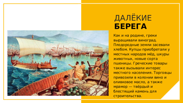 ДАЛЁКИЕ  БЕРЕГА Как и на родине, греки выращивали виноград. Плодородные земли засевали хлебом. Купцы приобретали у местных народов мёд, шкуры животных, новые сорта пшеницы. Греческие товары также вызывали интерес местного населения. Торговцы привозили в колонии вино и оливковое масло, а также мрамор — твёрдый и блестящий камень для строительства. Вы можете использовать этот тип слайдов для текста, изображений, фигур и таблиц, чтобы добавлять сведения другим способом. Продублируйте этот слайд, чтобы добавить дополнительные изображения важных мест назначения для вашей экскурсии.  