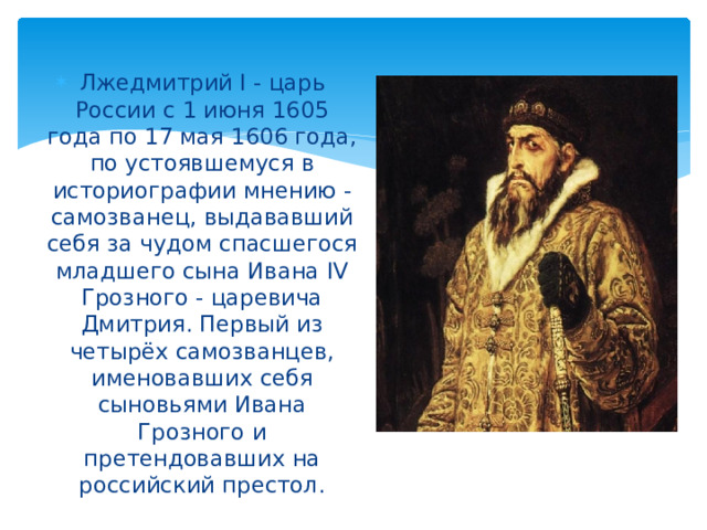 Лжедмитрий I - царь России с 1 июня 1605 года по 17 мая 1606 года, по устоявшемуся в историографии мнению - самозванец, выдававший себя за чудом спасшегося младшего сына Ивана IV Грозного - царевича Дмитрия. Первый из четырёх самозванцев, именовавших себя сыновьями Ивана Грозного и претендовавших на российский престол. 