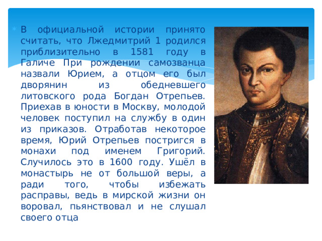 В официальной истории принято считать, что Лжедмитрий 1 родился приблизительно в 1581 году в Галиче При рождении самозванца назвали Юрием, а отцом его был дворянин из обедневшего литовского рода Богдан Отрепьев. Приехав в юности в Москву, молодой человек поступил на службу в один из приказов. Отработав некоторое время, Юрий Отрепьев постригся в монахи под именем Григорий. Случилось это в 1600 году. Ушёл в монастырь не от большой веры, а ради того, чтобы избежать расправы, ведь в мирской жизни он воровал, пьянствовал и не слушал своего отца 