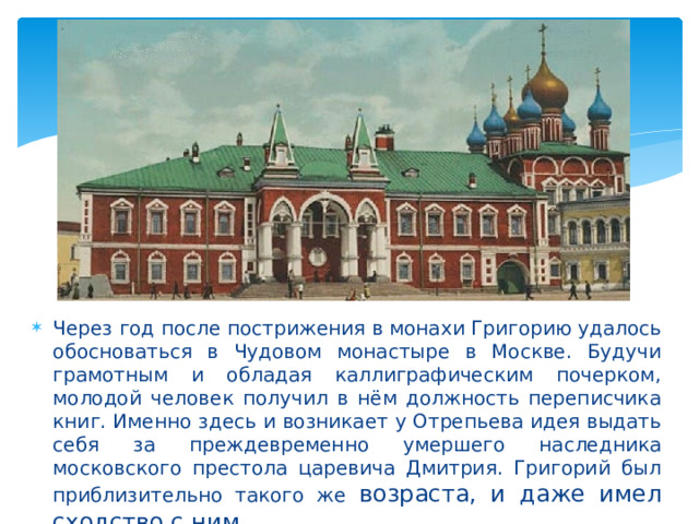 Через год после пострижения в монахи Григорию удалось обосноваться в Чудовом монастыре в Москве. Будучи грамотным и обладая каллиграфическим почерком, молодой человек получил в нём должность переписчика книг. Именно здесь и возникает у Отрепьева идея выдать себя за преждевременно умершего наследника московского престола царевича Дмитрия. Григорий был приблизительно такого же возраста, и даже имел сходство с ним. 