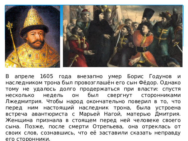 В апреле 1605 года внезапно умер Борис Годунов и наследником трона был провозглашён его сын Фёдор. Однако тому не удалось долго продержаться при власти: спустя несколько недель он был свергнут сторонниками Лжедмитрия. Чтобы народ окончательно поверил в то, что перед ним настоящий наследник трона, была устроена встреча авантюриста с Марьей Нагой, матерью Дмитрия. Женщина признала в стоящем перед ней человеке своего сына. Позже, после смерти Отрепьева, она отреклась от своих слов, сознавшись, что её заставили сказать неправду его сторонники. 