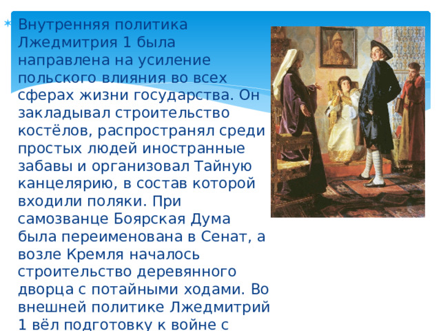Внутренняя политика Лжедмитрия 1 была направлена на усиление польского влияния во всех сферах жизни государства. Он закладывал строительство костёлов, распространял среди простых людей иностранные забавы и организовал Тайную канцелярию, в состав которой входили поляки. При самозванце Боярская Дума была переименована в Сенат, а возле Кремля началось строительство деревянного дворца с потайными ходами. Во внешней политике Лжедмитрий 1 вёл подготовку к войне с турками, в которой был заинтересован Сигизмунд III. 