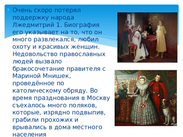 Очень скоро потерял поддержку народа Лжедмитрий 1. Биография его указывает на то, что он много развлекался, любил охоту и красивых женщин. Недовольство православных людей вызвало бракосочетание правителя с Мариной Мнишек, проведённое по католическому обряду. Во время празднования в Москву съехалось много поляков, которые, изрядно подвыпив, грабили прохожих и врывались в дома местного населения 