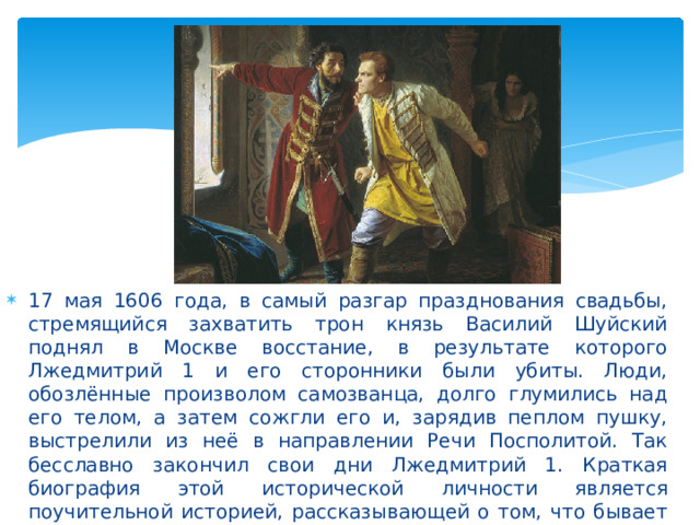 17 мая 1606 года, в самый разгар празднования свадьбы, стремящийся захватить трон князь Василий Шуйский поднял в Москве восстание, в результате которого Лжедмитрий 1 и его сторонники были убиты. Люди, обозлённые произволом самозванца, долго глумились над его телом, а затем сожгли его и, зарядив пеплом пушку, выстрелили из неё в направлении Речи Посполитой. Так бесславно закончил свои дни Лжедмитрий 1. Краткая биография этой исторической личности является поучительной историей, рассказывающей о том, что бывает с самозванцами 