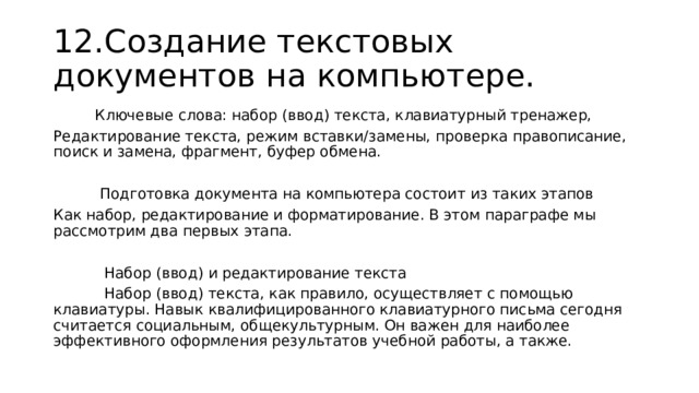 12.Создание текстовых документов на компьютере.  Ключевые слова: набор (ввод) текста, клавиатурный тренажер, Редактирование текста, режим вставки/замены, проверка правописание, поиск и замена, фрагмент, буфер обмена.  Подготовка документа на компьютера состоит из таких этапов Как набор, редактирование и форматирование. В этом параграфе мы рассмотрим два первых этапа.  Набор (ввод) и редактирование текста  Набор (ввод) текста, как правило, осуществляет с помощью клавиатуры. Навык квалифицированного клавиатурного письма сегодня считается социальным, общекультурным. Он важен для наиболее эффективного оформления результатов учебной работы, а также. 