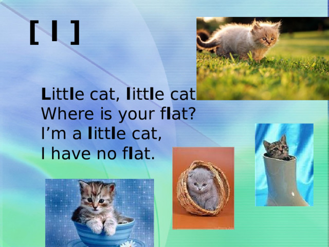 [ l ]  L itt l e cat, l itt l e cat  Where is your f l at?  I’m a l itt l e cat,  I have no f l at. 