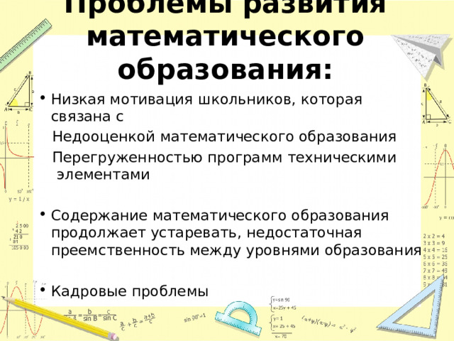 Проблемы развития математического образования: Низкая мотивация школьников, которая связана с  Недооценкой математического образования  Перегруженностью программ техническими элементами Содержание математического образования продолжает устаревать, недостаточная преемственность между уровнями образования Кадровые проблемы 