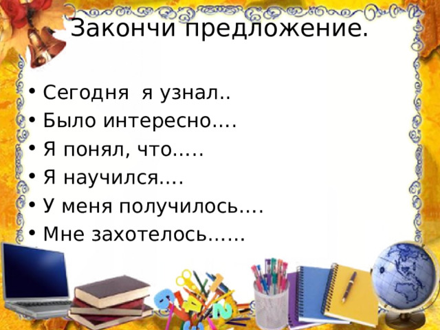 Закончи предложение.   Сегодня я узнал.. Было интересно…. Я понял, что….. Я научился…. У меня получилось…. Мне захотелось…… 