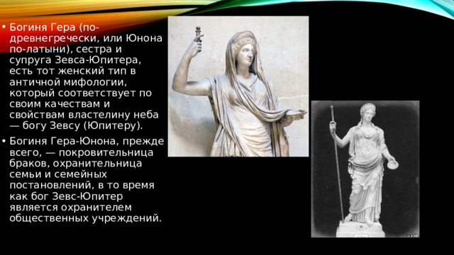 Богиня Гера (по-древнегречески, или Юнона по-латыни), сестра и супруга Зевса-Юпитера, есть тот женский тип в античной мифологии, который соответствует по своим качествам и свойствам властелину неба — богу Зевсу (Юпитеру). Богиня Гера-Юнона, прежде всего, — покровительница браков, охранительница семьи и семейных постановлений, в то время как бог Зевс-Юпитер является охранителем общественных учреждений. 