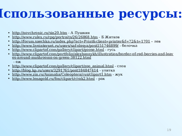 Использованные ресурсы:  http://novchronic.ru/sin20.htm  - А Пушкин http://www.rulex.ru/rpg/portraits/26/26868.htm  - Б Житков http://forum.saechka.ru/index.php?act=Print&client=printer&f=72&t=1701 – лев http://www.liveinternet.ru/users/saf-olesya/post151746899/  - белочка http://www.clipartof.com/gallery/clipart/goose.html  - гусь http://www.clipartof.com/portfolio/alexbannykh/illustration/border-of-red-berries-and-leaves-around-mushrooms-on-green-38122.html  - еж http://www.clipartof.com/gallery/clipart/zoo_animal.html  - слон http://blog.kp.ru/users/3291761/post184847414  - улитка http://www.zin.ru/Animalia/Coleoptera/rus/clipart1.htm  - жук http://www.lenagold.ru/fon/clipart/r/rak2.html  - рак  