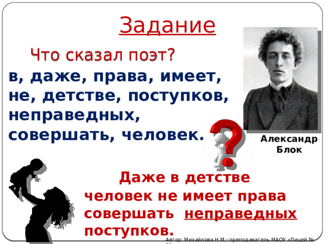 Задание Что сказал поэт? в, даже, права, имеет, не, детстве, поступков, неправедных, совершать, человек. Александр Блок  Даже в детстве человек не имеет права совершать неправедных поступков. Автор: Михайлова Н.М.- преподаватель МАОУ «Лицей № 21»  