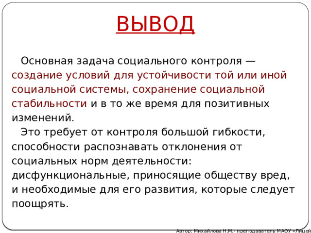 ВЫВОД Основная задача социального контроля — создание условий для устойчивости той или иной социальной системы, сохранение социальной стабильности и в то же время для позитивных изменений. Это требует от контроля большой гибкости, способности распознавать отклонения от социальных норм деятельности: дисфункциональные, приносящие обществу вред, и необходимые для его развития, которые следует поощрять.   Автор: Михайлова Н.М.- преподаватель МАОУ «Лицей № 21» 