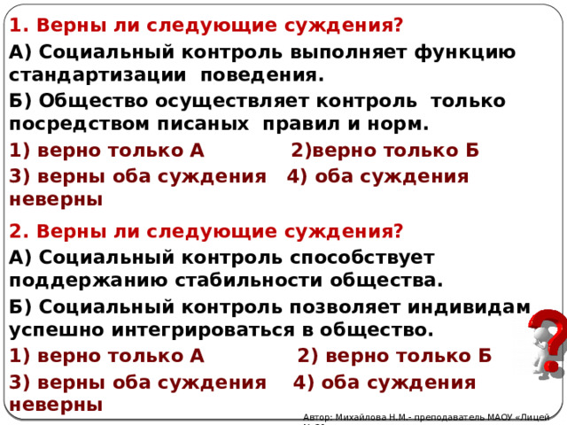 1. Верны ли следующие суждения? А) Социальный контроль выполняет функцию стандартизации поведения. Б) Общество осуществляет контроль только посредством писаных правил и норм. 1) верно только А 2)верно только Б 3) верны оба суждения 4) оба суждения неверны 2. Верны ли следующие суждения? А) Социальный контроль способствует поддержанию стабильности общества. Б) Социальный контроль позволяет индивидам успешно интегрироваться в общество. 1) верно только А 2) верно только Б 3) верны оба суждения 4) оба суждения неверны Автор: Михайлова Н.М.- преподаватель МАОУ «Лицей № 21» 