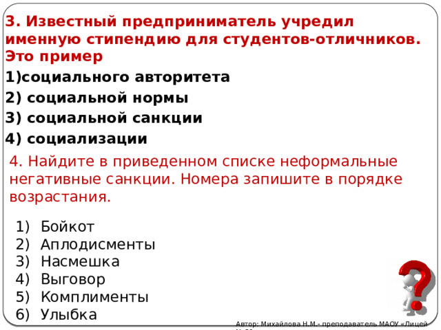 3. Известный предприниматель учредил именную стипендию для студентов-отличников. Это пример 1)социального авторитета 2) социальной нормы 3) социальной санкции 4) социализации 4. Найдите в приведенном списке неформальные негативные санкции. Номера запишите в порядке возрастания. Бойкот Аплодисменты Насмешка Выговор Комплименты Улыбка Автор: Михайлова Н.М.- преподаватель МАОУ «Лицей № 21» 