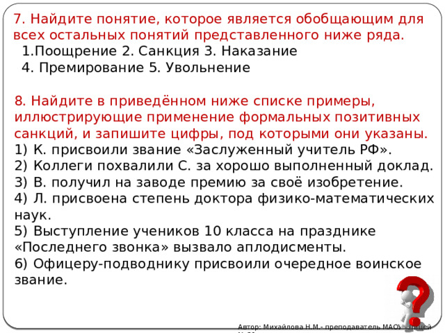 7. Найдите понятие, которое является обобщающим для всех остальных понятий представленного ниже ряда.   1.Поощрение 2. Санкция 3. Наказание  4. Премирование 5. Увольнение 8. Найдите в приведённом ниже списке примеры, иллюстрирующие применение формальных позитивных санкций, и запишите цифры, под которыми они указаны. 1)  К. присвоили звание «Заслуженный учитель РФ». 2)  Коллеги похвалили С. за хорошо выполненный доклад. 3)  В. получил на заводе премию за своё изобретение. 4)  Л. присвоена степень доктора физико-математических наук. 5)  Выступление учеников 10 класса на празднике «Последнего звонка» вызвало аплодисменты. 6)  Офицеру-подводнику присвоили очередное воинское звание. Автор: Михайлова Н.М.- преподаватель МАОУ «Лицей № 21» 