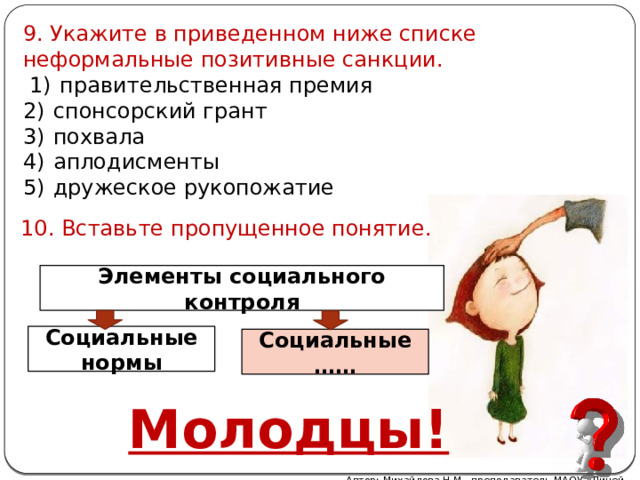 9. Укажите в приведенном ниже списке неформальные позитивные санкции.   1)  правительственная премия 2)  спонсорский грант 3)  похвала 4)  аплодисменты 5)  дружеское рукопожатие 10. Вставьте пропущенное понятие. Элементы социального контроля Социальные нормы Социальные …… Молодцы! Автор: Михайлова Н.М.- преподаватель МАОУ «Лицей № 21» 