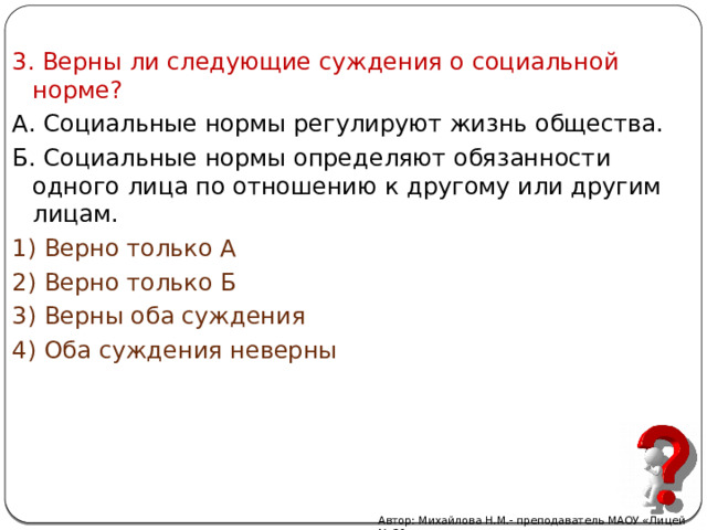 3. Верны ли следующие суждения о социальной норме? А. Социальные нормы регулируют жизнь общества. Б. Социальные нормы определяют обязанности одного лица по отношению к другому или другим лицам. 1) Верно только А 2) Верно только Б 3) Верны оба суждения 4) Оба суждения неверны Автор: Михайлова Н.М.- преподаватель МАОУ «Лицей № 21» 