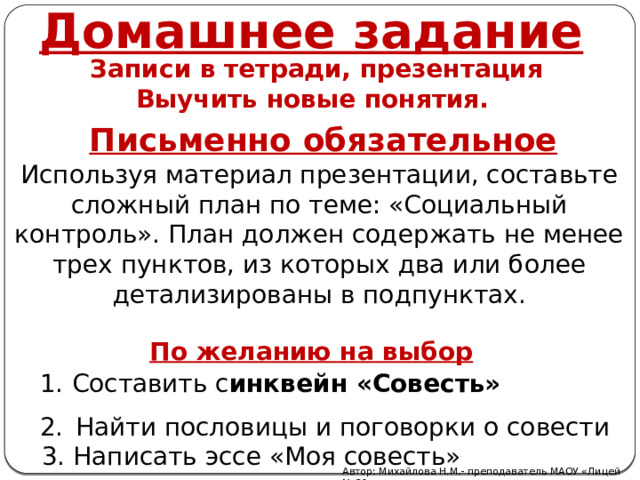 Домашнее задание Записи в тетради, презентация Выучить новые понятия.   Письменно обязательное Используя материал презентации, составьте сложный план по теме: «Социальный контроль». План должен содержать не менее трех пунктов, из которых два или более детализированы в подпунктах. По желанию на выбор Составить с инквейн «Совесть» Найти пословицы и поговорки о совести  3. Написать эссе «Моя совесть» Автор: Михайлова Н.М.- преподаватель МАОУ «Лицей № 21» 