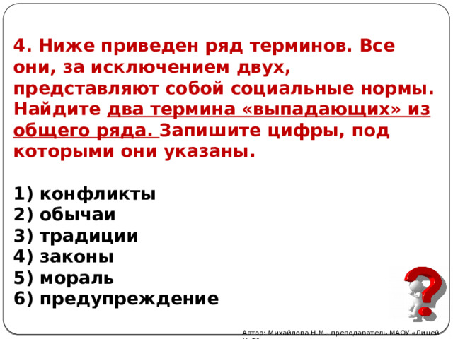 4. Ниже приведен ряд терминов. Все они, за исключением двух, представляют собой социальные нормы. Найдите два термина «выпадающих» из общего ряда. Запишите цифры, под которыми они указаны.  1) конфликты  2) обычаи  3) традиции  4) законы  5) мораль  6) предупреждение Автор: Михайлова Н.М.- преподаватель МАОУ «Лицей № 21» 