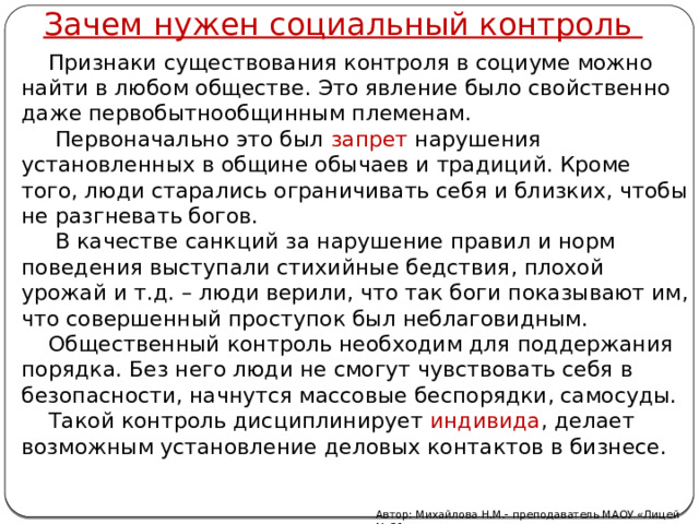 Зачем нужен социальный контроль  Признаки существования контроля в социуме можно найти в любом обществе. Это явление было свойственно даже первобытнообщинным племенам.  Первоначально это был запрет нарушения установленных в общине обычаев и традиций. Кроме того, люди старались ограничивать себя и близких, чтобы не разгневать богов.  В качестве санкций за нарушение правил и норм поведения выступали стихийные бедствия, плохой урожай и т.д. – люди верили, что так боги показывают им, что совершенный проступок был неблаговидным.  Общественный контроль необходим для поддержания порядка. Без него люди не смогут чувствовать себя в безопасности, начнутся массовые беспорядки, самосуды.  Такой контроль дисциплинирует индивида , делает возможным установление деловых контактов в бизнесе. Автор: Михайлова Н.М.- преподаватель МАОУ «Лицей № 21» 